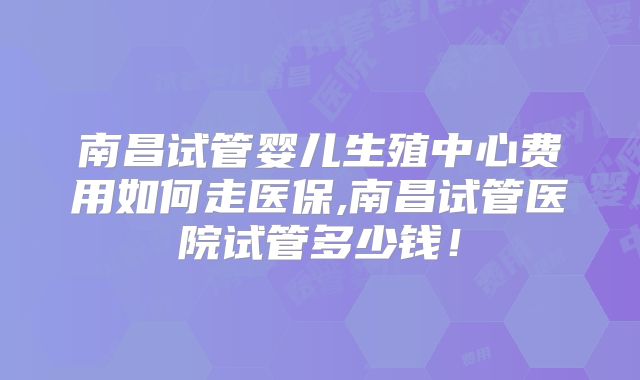 南昌试管婴儿生殖中心费用如何走医保,南昌试管医院试管多少钱！