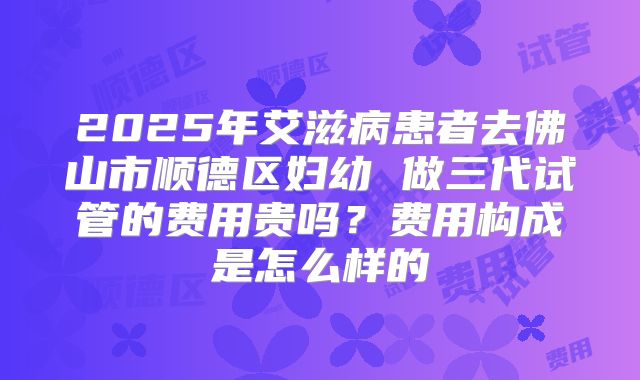 2025年艾滋病患者去佛山市顺德区妇幼 做三代试管的费用贵吗？费用构成是怎么样的
