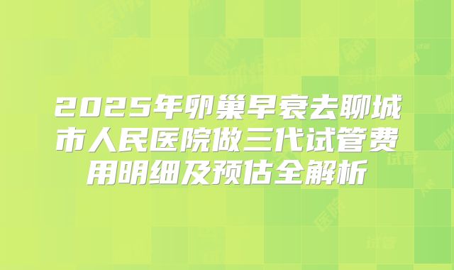2025年卵巢早衰去聊城市人民医院做三代试管费用明细及预估全解析
