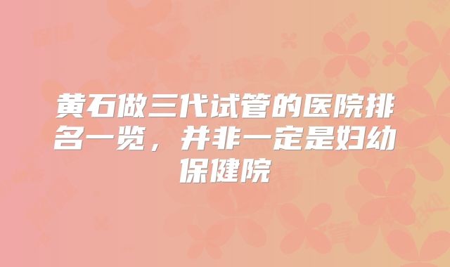 黄石做三代试管的医院排名一览，并非一定是妇幼保健院