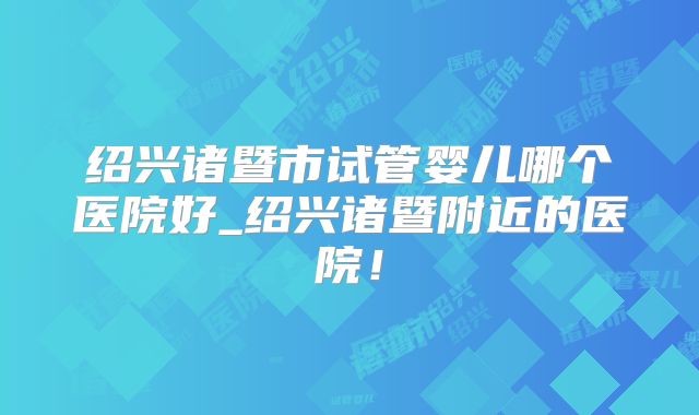 绍兴诸暨市试管婴儿哪个医院好_绍兴诸暨附近的医院!