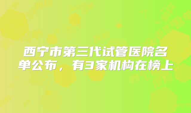 西宁市第三代试管医院名单公布,有3家机构在榜上