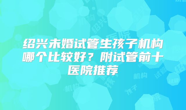 绍兴未婚试管生孩子机构哪个比较好?附试管前十医院推荐