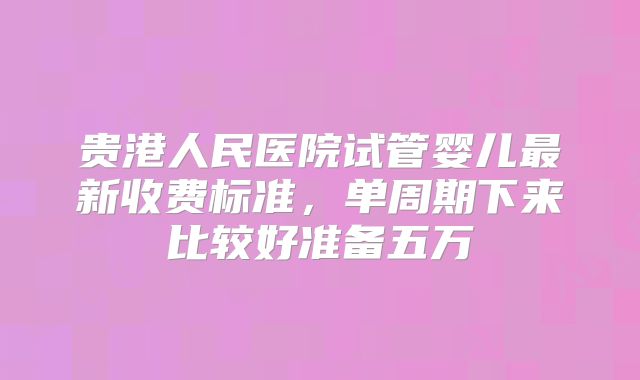 贵港人民医院试管婴儿最新收费标准,单周期下来比较好准备五万