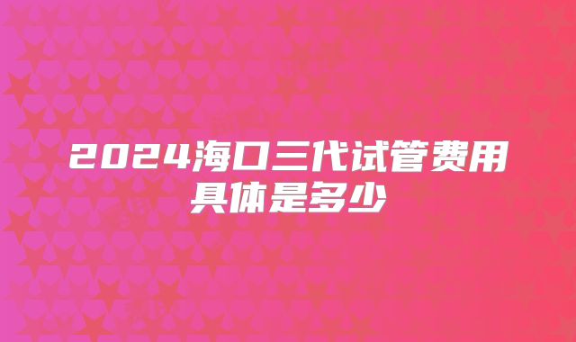 2024海口三代试管费用具体是多少