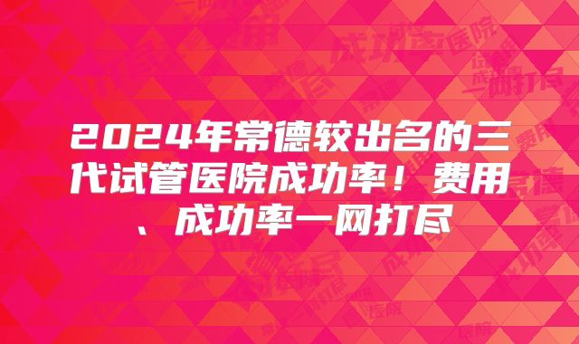 2024年常德较出名的三代试管医院成功率！费用、成功率一网打尽