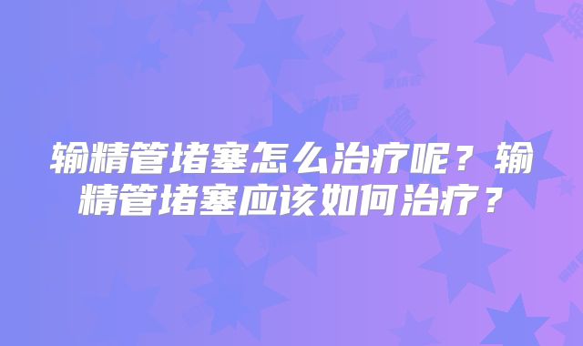 输精管堵塞怎么治疗呢?输精管堵塞应该如何治疗?