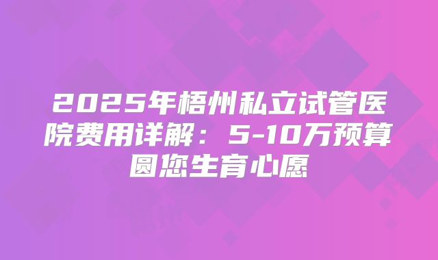2025年梧州私立试管医院费用详解：5-10万预算圆您生育心愿