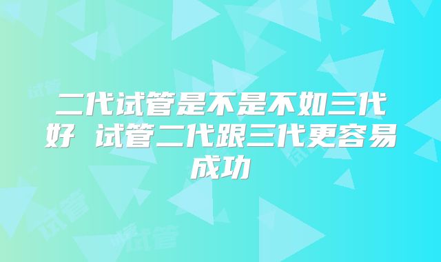 二代试管是不是不如三代好 试管二代跟三代更容易成功