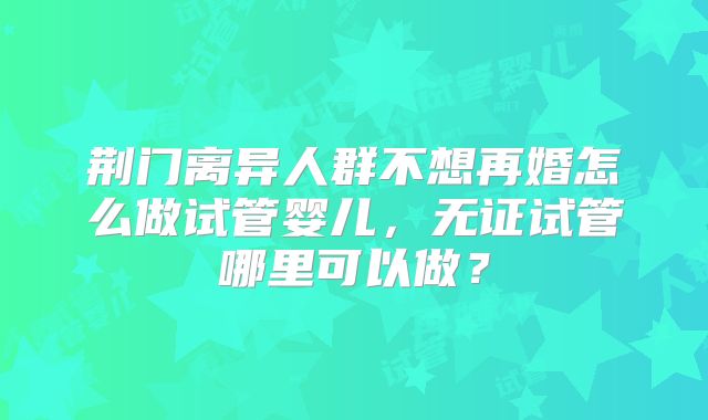 荆门离异人群不想再婚怎么做试管婴儿，无证试管哪里可以做？