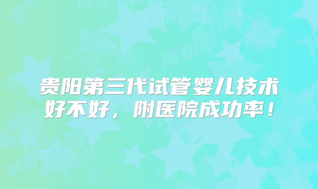 贵阳第三代试管婴儿技术好不好，附医院成功率！
