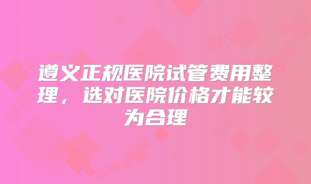 遵义正规医院试管费用整理，选对医院价格才能较为合理