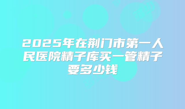 2025年在荆门市第一人民医院精子库买一管精子要多少钱