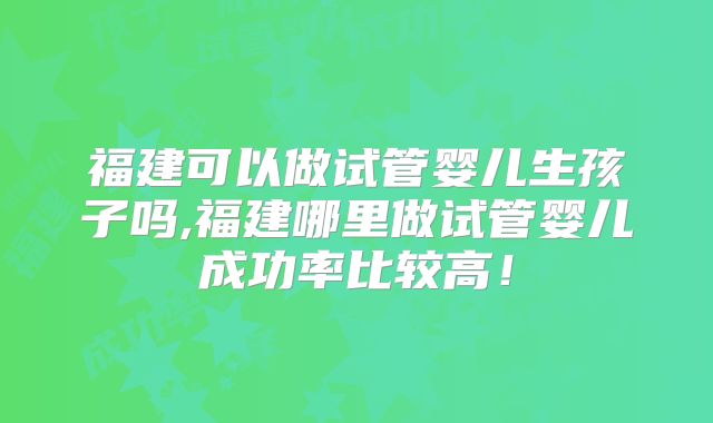 福建可以做试管婴儿生孩子吗,福建哪里做试管婴儿成功率比较高！