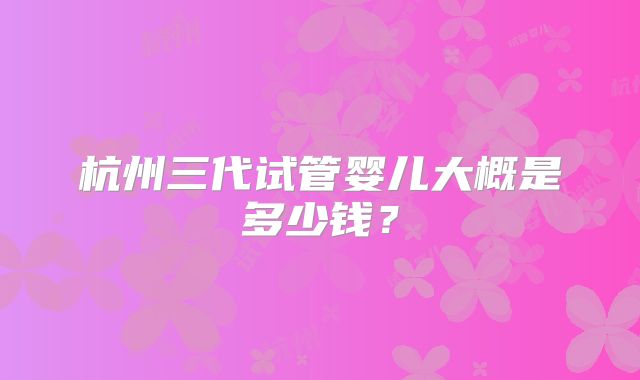 杭州三代试管婴儿大概是多少钱?