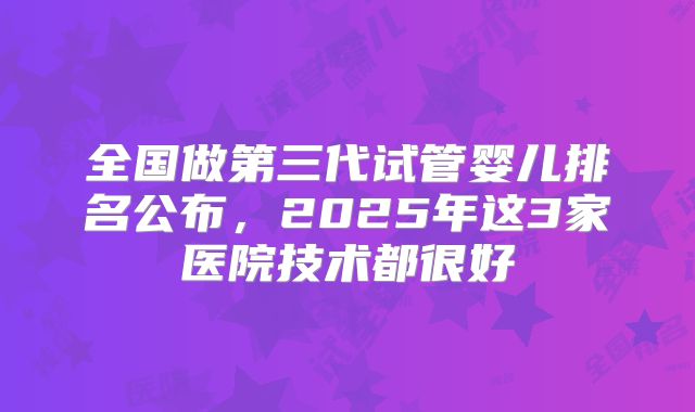 全国做第三代试管婴儿排名公布,2025年这3家医院技术都很好