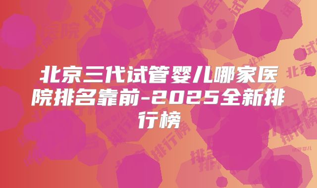 北京三代试管婴儿哪家医院排名靠前-2025全新排行榜