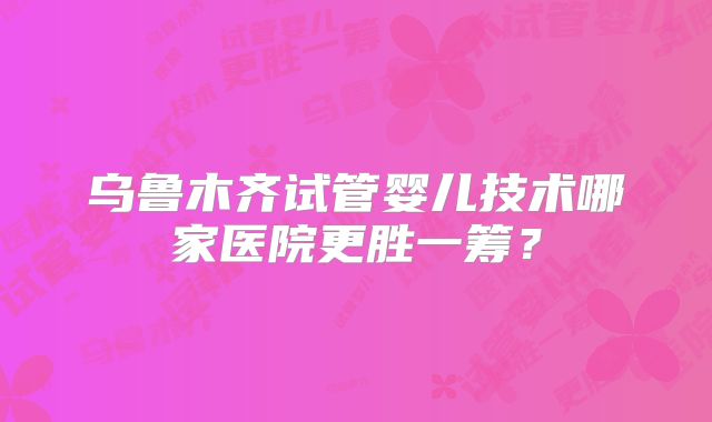 乌鲁木齐试管婴儿技术哪家医院更胜一筹？