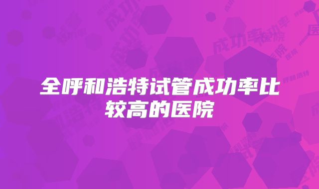 全呼和浩特试管成功率比较高的医院