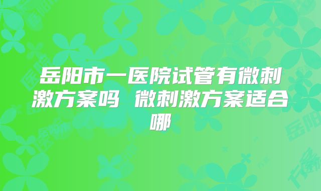 岳阳市一医院试管有微刺激方案吗 微刺激方案适合哪