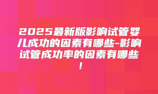 2025最新版影响试管婴儿成功的因素有哪些-影响试管成功率的因素有哪些!