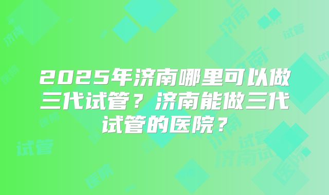 2025年济南哪里可以做三代试管?济南能做三代试管的医院?