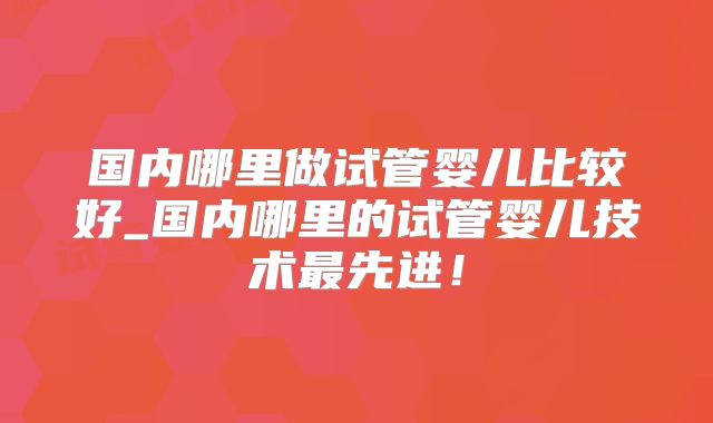 国内哪里做试管婴儿比较好_国内哪里的试管婴儿技术最先进！
