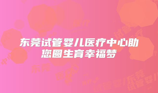 东莞试管婴儿医疗中心助您圆生育幸福梦