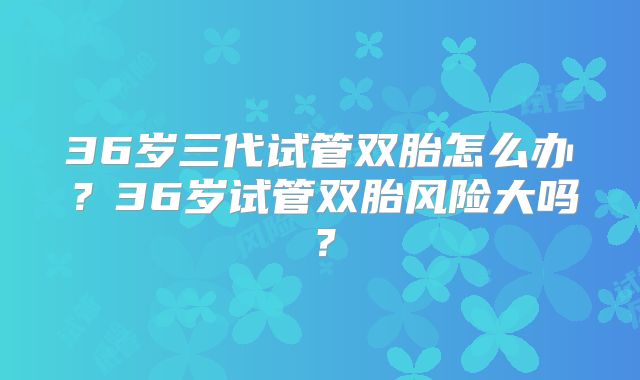 36岁三代试管双胎怎么办？36岁试管双胎风险大吗？