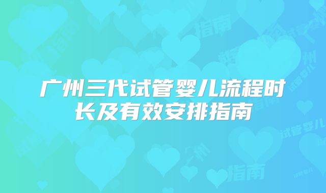 广州三代试管婴儿流程时长及有效安排指南