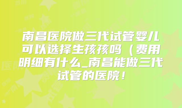 南昌医院做三代试管婴儿可以选择生孩孩吗（费用明细有什么_南昌能做三代试管的医院！