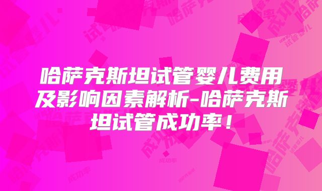 哈萨克斯坦试管婴儿费用及影响因素解析-哈萨克斯坦试管成功率！