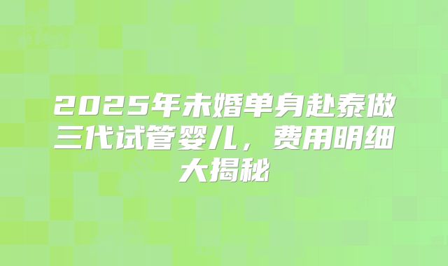2025年未婚单身赴泰做三代试管婴儿，费用明细大揭秘