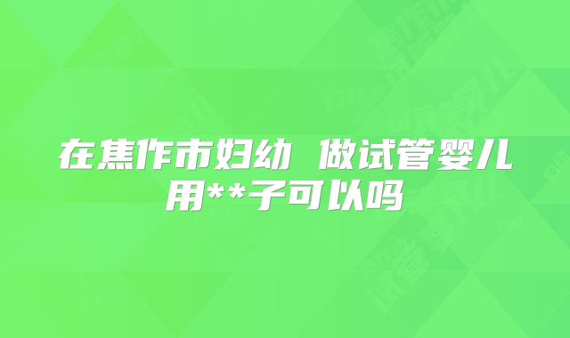 在焦作市妇幼 做试管婴儿用**子可以吗