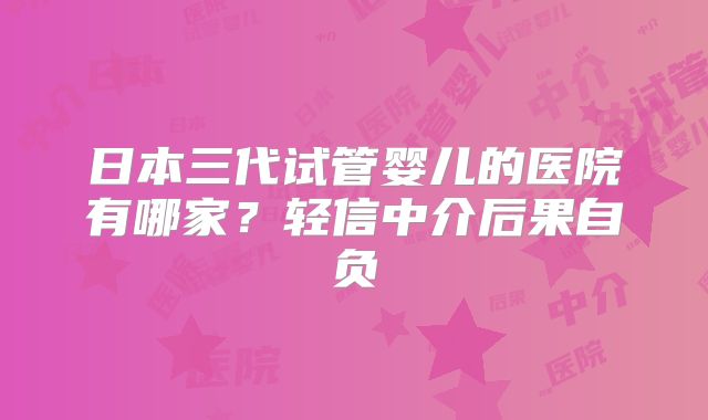 日本三代试管婴儿的医院有哪家?轻信中介后果自负