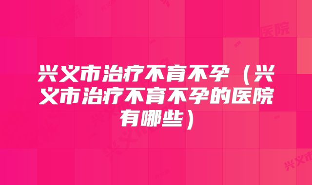 兴义市治疗不育不孕（兴义市治疗不育不孕的医院有哪些）