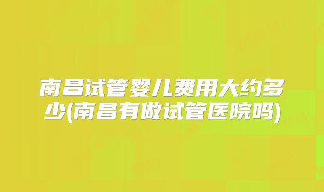 南昌试管婴儿费用大约多少(南昌有做试管医院吗)