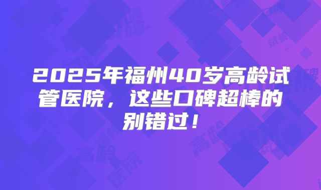 2025年福州40岁高龄试管医院，这些口碑超棒的别错过！