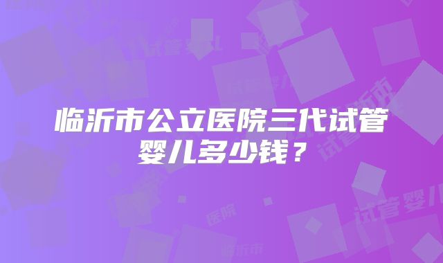临沂市公立医院三代试管婴儿多少钱？