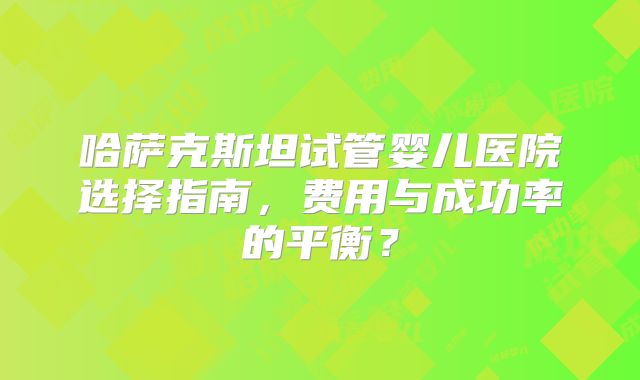 哈萨克斯坦试管婴儿医院选择指南，费用与成功率的平衡？