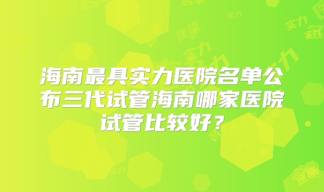 海南最具实力医院名单公布三代试管海南哪家医院试管比较好？