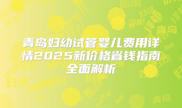 青岛妇幼试管婴儿费用详情2025新价格省钱指南全面解析
