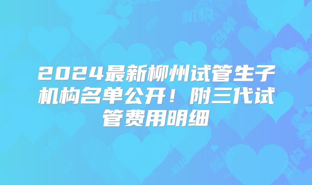 2024最新柳州试管生子机构名单公开！附三代试管费用明细