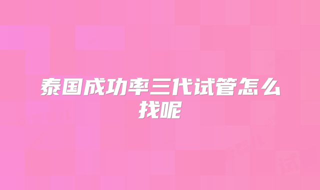 泰国成功率三代试管怎么找呢