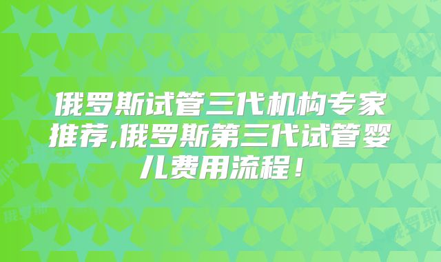 俄罗斯试管三代机构专家推荐,俄罗斯第三代试管婴儿费用流程！
