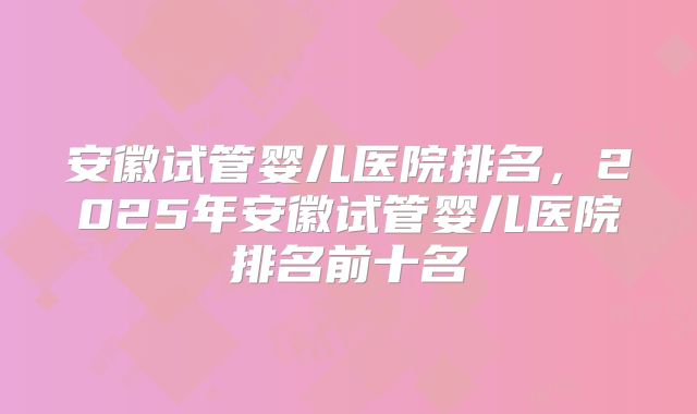 安徽试管婴儿医院排名，2025年安徽试管婴儿医院排名前十名