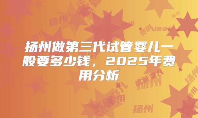 扬州做第三代试管婴儿一般要多少钱,2025年费用分析