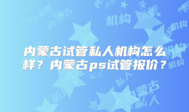 内蒙古试管私人机构怎么样?内蒙古ps试管报价?