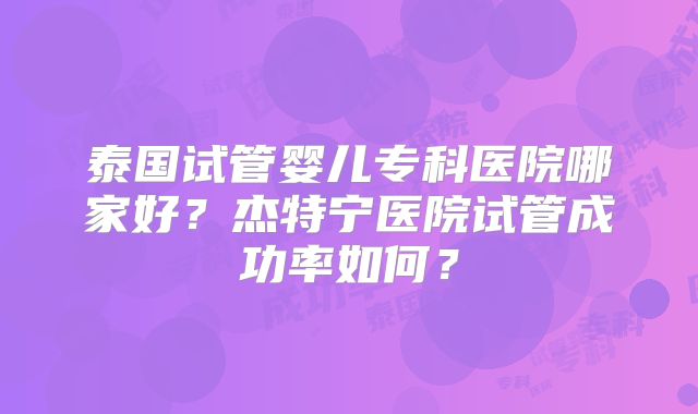 泰国试管婴儿专科医院哪家好？杰特宁医院试管成功率如何？