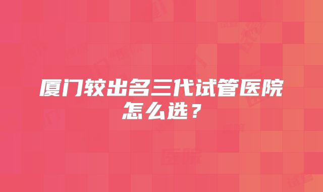 厦门较出名三代试管医院怎么选？